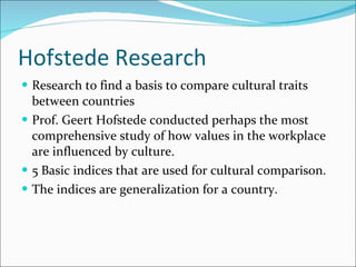 Hofstede Research Research to find a basis to compare cultural traits between countries Prof. Geert Hofstede conducted perhaps the most comprehensive study of how values in the workplace are influenced by culture. 5 Basic indices that are used for cultural comparison. The indices are generalization for a country. 