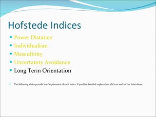 Hofstede Indices Power Distance Individualism Masculinity Uncertainty Avoidance Long Term Orientation The following slides provide brief explanation of each index. If you like detailed explanation, click on each of the links above. 
