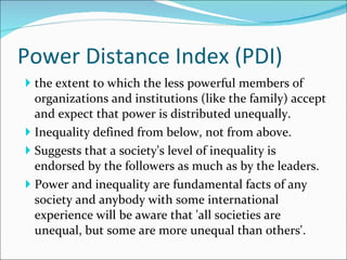 Power Distance Index (PDI) the extent to which the less powerful members of organizations and institutions (like the family) accept and expect that power is distributed unequally. Inequality defined from below, not from above.  Suggests that a society's level of inequality is endorsed by the followers as much as by the leaders.  Power and inequality are fundamental facts of any society and anybody with some international experience will be aware that 'all societies are unequal, but some are more unequal than others'. 