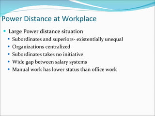 Large Power distance situation Subordinates and superiors- existentially unequal Organizations centralized Subordinates takes no initiative Wide gap between salary systems Manual work has lower status than office work Power Distance at Workplace 