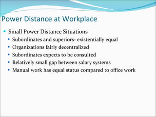 Small Power Distance Situations Subordinates and superiors- existentially equal Organizations fairly decentralized Subordinates expects to be consulted Relatively small gap between salary systems Manual work has equal status compared to office work Power Distance at Workplace 