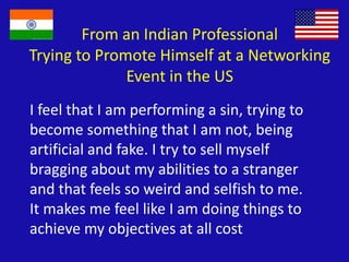 From an Indian Professional
Trying to Promote Himself at a Networking
Event in the US
I feel that I am performing a sin, trying to
become something that I am not, being
artificial and fake. I try to sell myself
bragging about my abilities to a stranger
and that feels so weird and selfish to me.
It makes me feel like I am doing things to
achieve my objectives at all cost
 