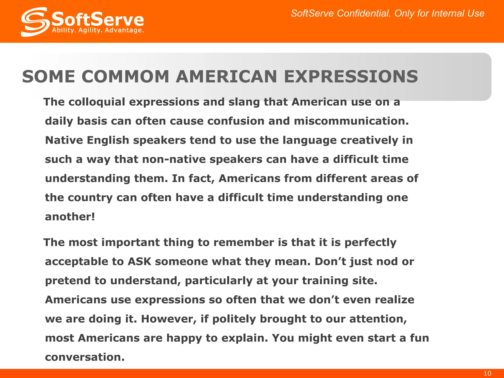 The colloquial expressions and slang that American use on a daily basis can often cause confusion and miscommunication. Native English speakers tend to use the language creatively in such a way that non-native speakers can have a difficult time understanding them. In fact, Americans from different areas of the country can often have a difficult time understanding one another! The most important thing to remember is that it is perfectly acceptable to ASK someone what they mean. Don’t just nod or pretend to understand, particularly at your training site. Americans use expressions so often that we don’t even realize we are doing it. However, if politely brought to our attention, most Americans are happy to explain. You might even start a fun conversation. SOME COMMOM AMERICAN EXPRESSIONS SoftServe Confidential. Only for Internal Use 