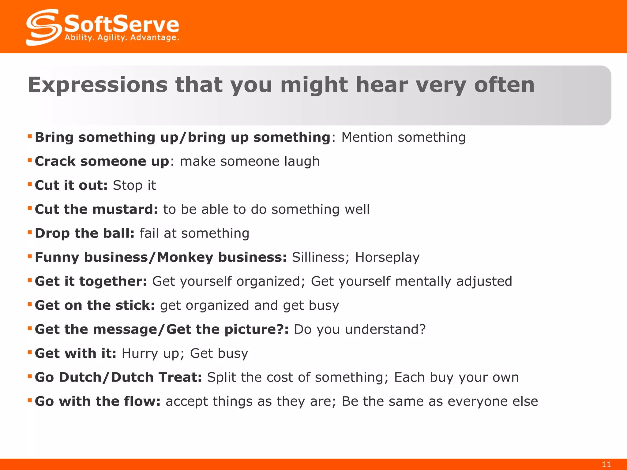 Expressions that you might hear very often Bring something up/bring up something : Mention something Crack someone up : make someone laugh Cut it out:  Stop it Cut the mustard:  to be able to do something well Drop the ball:  fail at something Funny business/Monkey business:  Silliness; Horseplay Get it together:  Get yourself organized; Get yourself mentally adjusted Get on the stick:  get organized and get busy Get the message/Get the picture?:  Do you understand? Get with it:  Hurry up; Get busy Go Dutch/Dutch Treat:  Split the cost of something; Each buy your own Go with the flow:  accept things as they are; Be the same as everyone else 