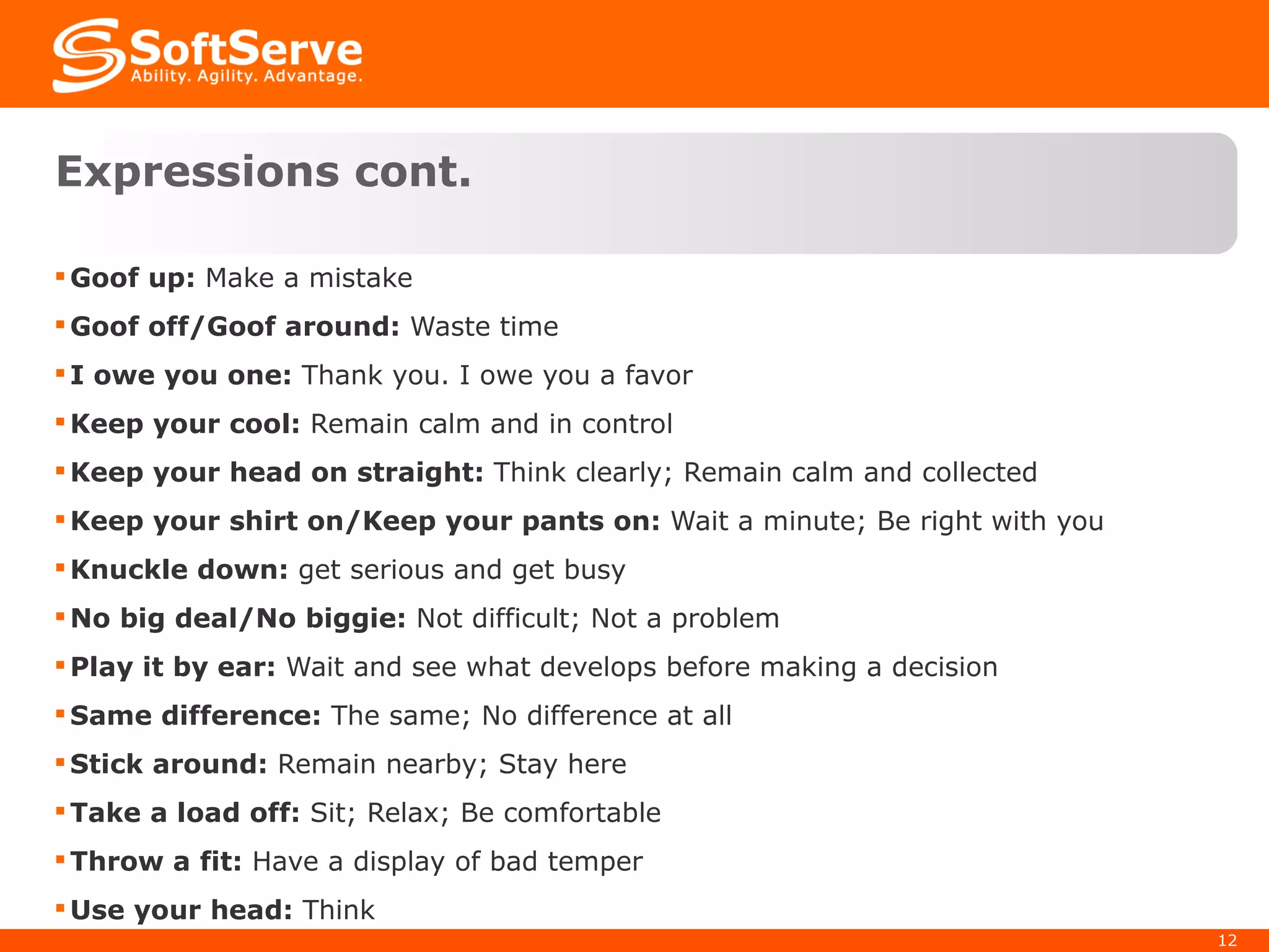 Expressions cont. Goof up:  Make a mistake Goof off/Goof around:  Waste time I owe you one:  Thank you. I owe you a favor Keep your cool:  Remain calm and in control Keep your head on straight:  Think clearly; Remain calm and collected Keep your shirt on/Keep your pants on:  Wait a minute; Be right with you Knuckle down:  get serious and get busy No big deal/No biggie:  Not difficult; Not a problem Play it by ear:  Wait and see what develops before making a decision Same difference:  The same; No difference at all Stick around:  Remain nearby; Stay here Take a load off:  Sit; Relax; Be comfortable Throw a fit:  Have a display of bad temper Use your head:  Think 