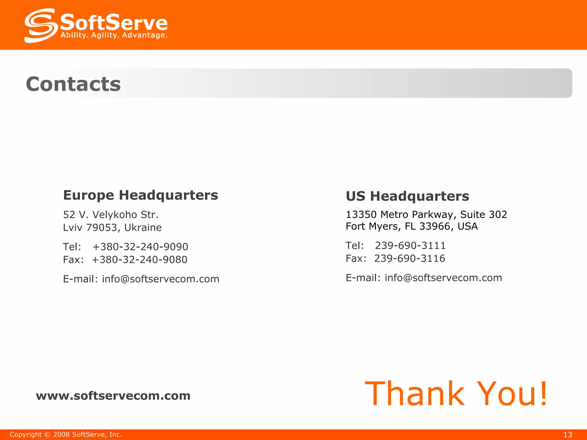 Contacts Thank You! www.softservecom.com Copyright  ©  2008 SoftServe, Inc. Europe Headquarters   52 V. Velykoho Str. Lviv 79053, Ukraine Tel:  +380-32-2 40-9090 Fax:  +380-32-2 40-9080 E-mail: info@softservecom.com US Headquarters 13350 Metro Parkway, Suite 302 Fort Myers, FL 33966, USA Tel:  239-690-3111  Fax:  239-690-3116 E-mail: info@softservecom.com 