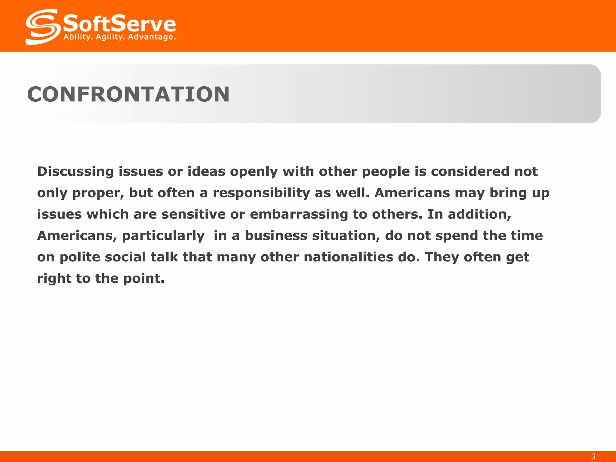 CONFRONTATION Discussing issues or ideas openly with other people is considered not only proper, but often a responsibility as well. Americans may bring up issues which are sensitive or embarrassing to others. In addition, Americans, particularly  in a business situation, do not spend the time on polite social talk that many other nationalities do. They often get right to the point. 