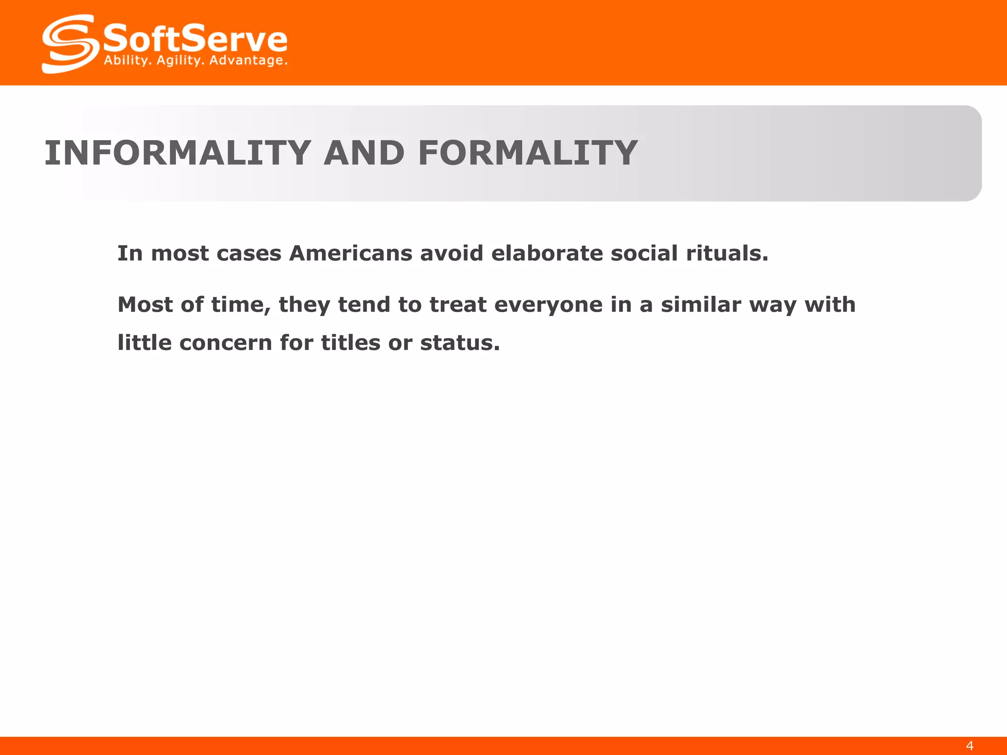 INFORMALITY AND FORMALITY In most cases Americans avoid elaborate social rituals.  Most of time, they tend to treat everyone in a similar way with little concern for titles or status.  