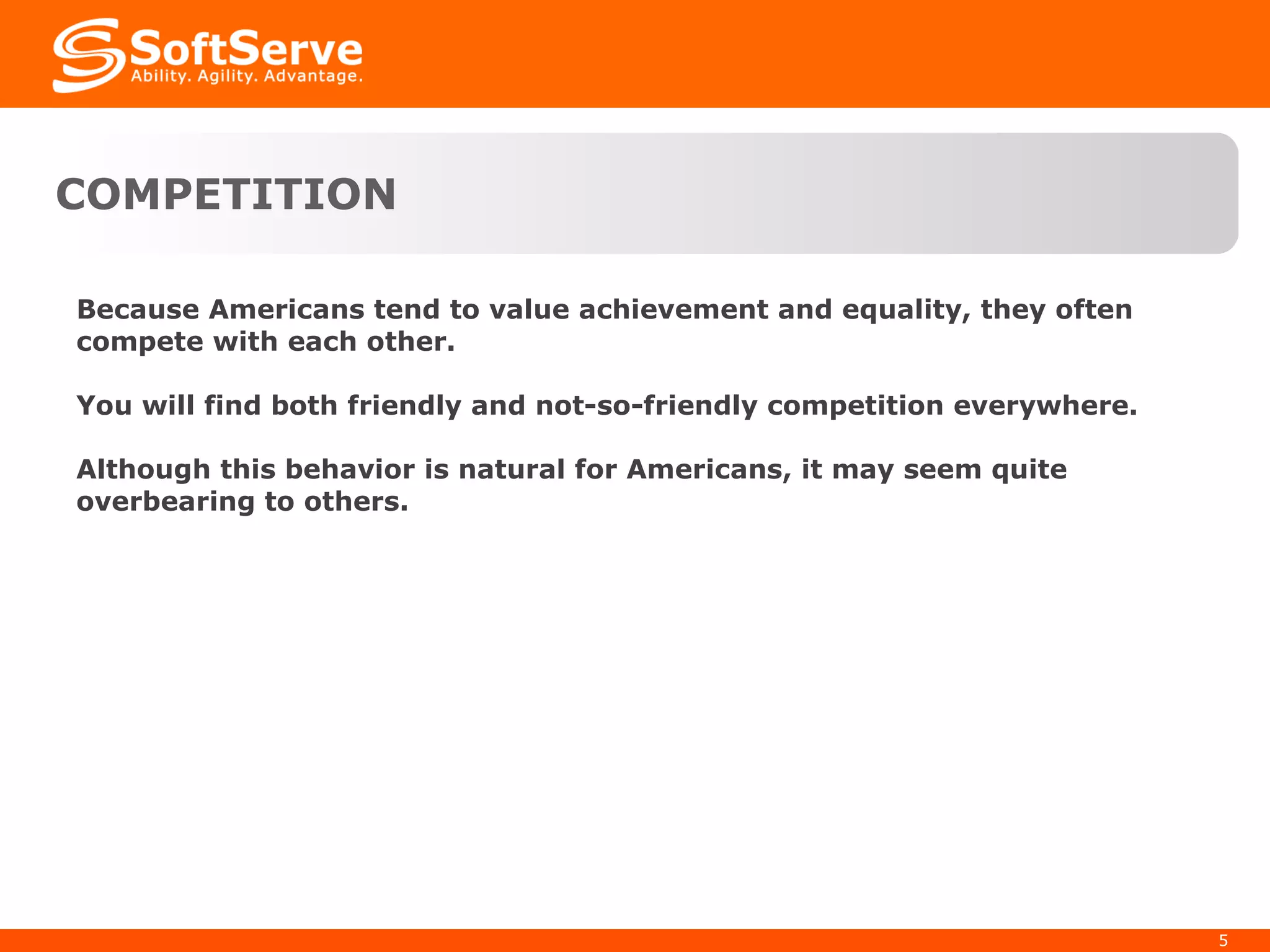 COMPETITION Because Americans tend to value achievement and equality, they often compete with each other. You will find both friendly and not-so-friendly competition everywhere. Although this behavior is natural for Americans, it may seem quite overbearing to others. 