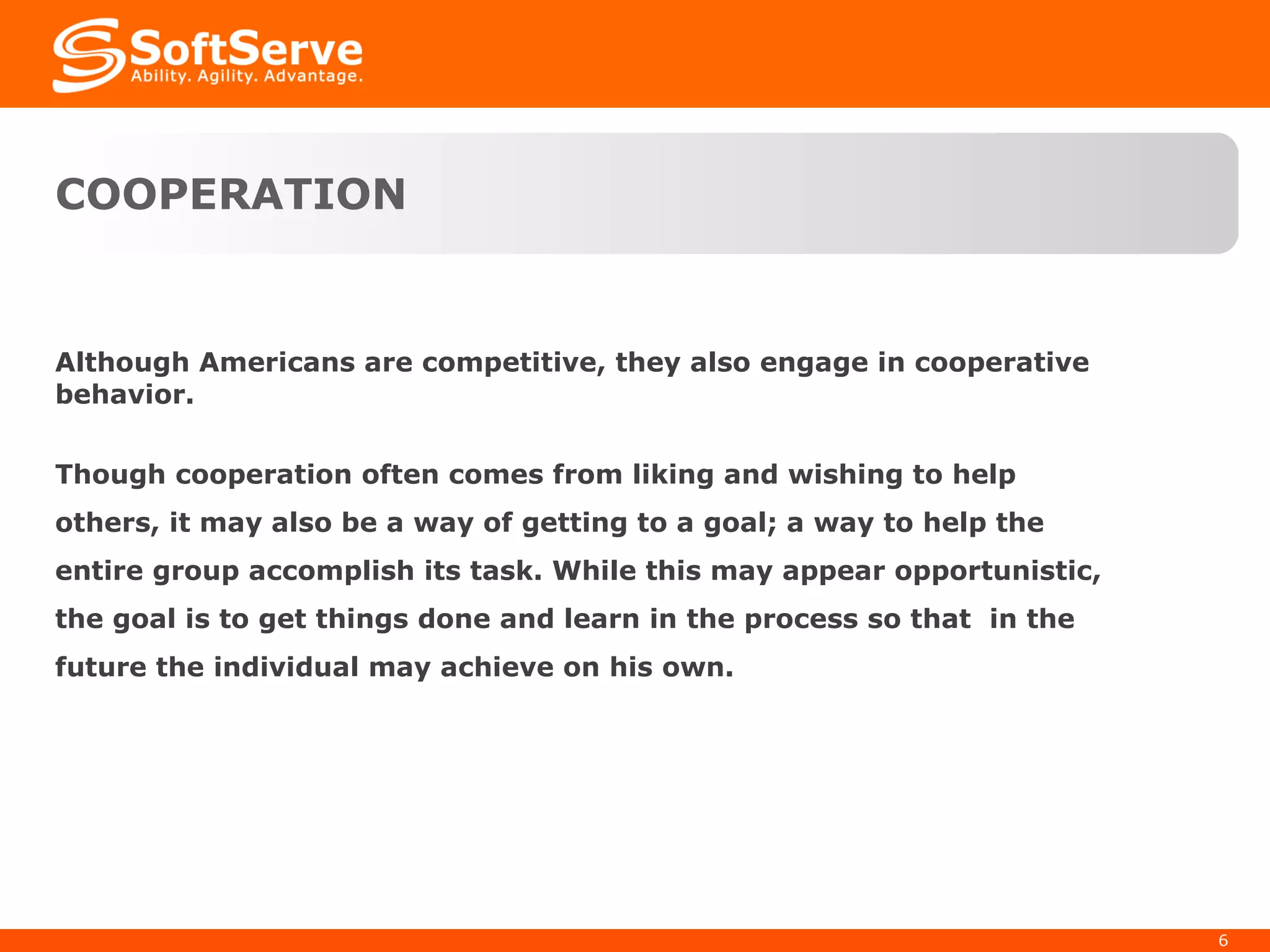 COOPERATION Although Americans are competitive, they also engage in cooperative behavior.  Though cooperation often comes from liking and wishing to help others, it may also be a way of getting to a goal; a way to help the entire group accomplish its task. While this may appear opportunistic, the goal is to get things done and learn in the process so that  in the future the individual may achieve on his own. 