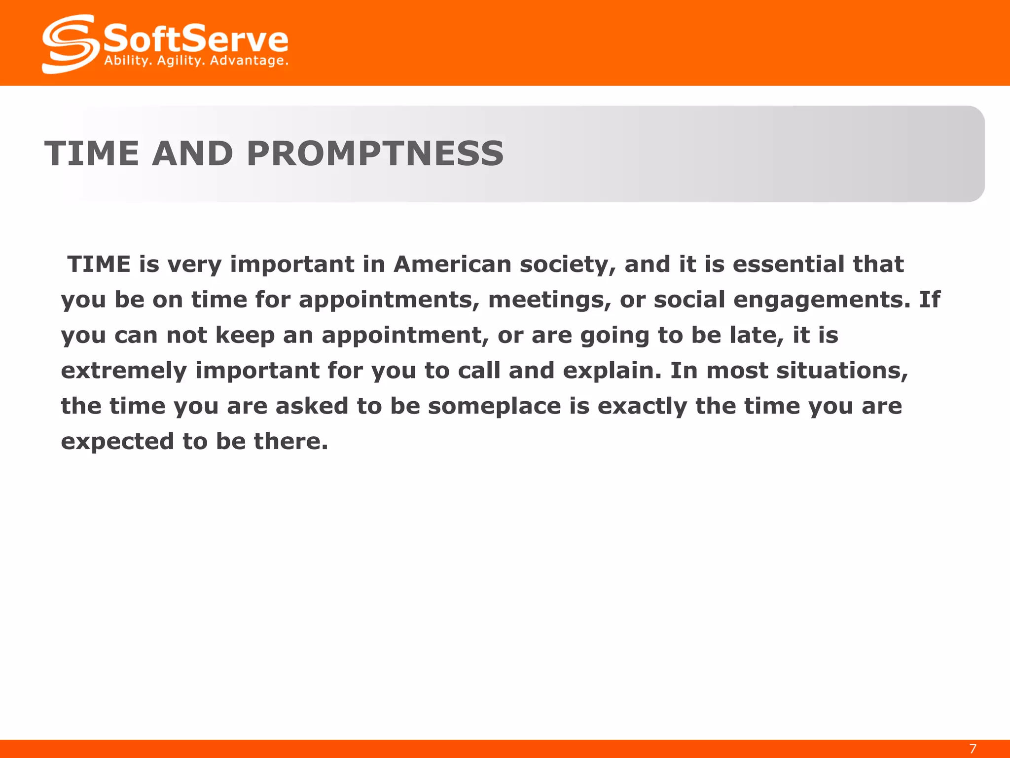 TIME is very important in American society, and it is essential that you be on time for appointments, meetings, or social engagements. If you can not keep an appointment, or are going to be late, it is extremely important for you to call and explain. In most situations, the time you are asked to be someplace is exactly the time you are expected to be there. TIME AND PROMPTNESS 