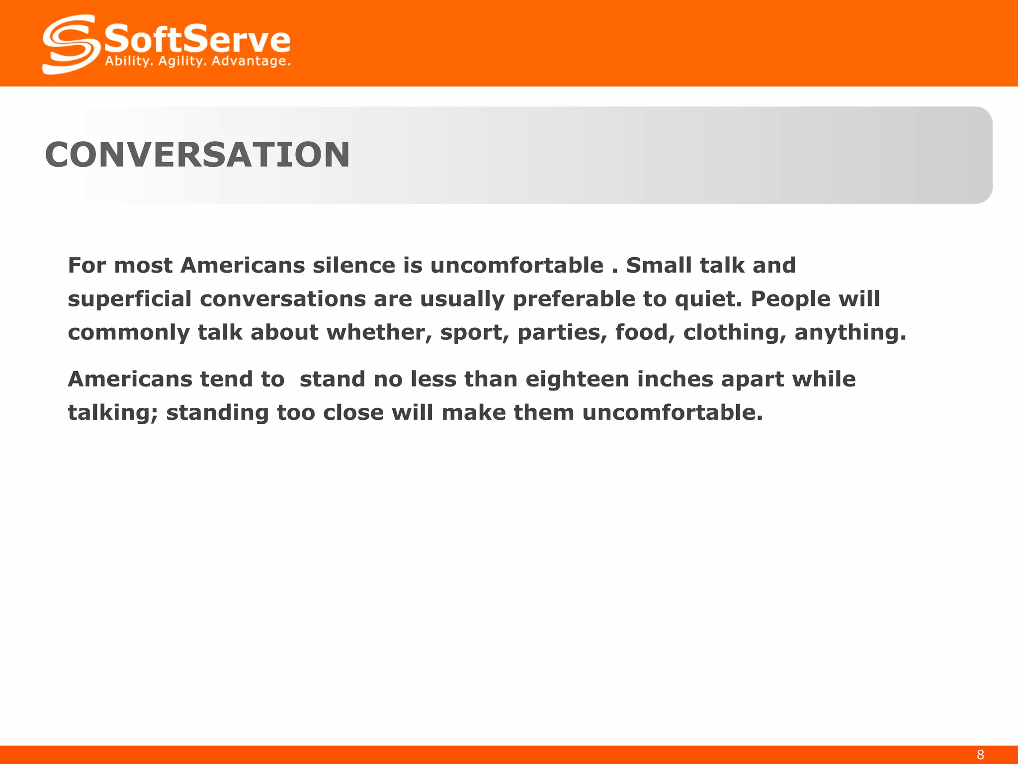 For most Americans silence is uncomfortable . Small talk and superficial conversations are usually preferable to quiet. People will commonly talk about whether, sport, parties, food, clothing, anything.  Americans tend to  stand no less than eighteen inches apart while talking; standing too close will make them uncomfortable. CONVERSATION 