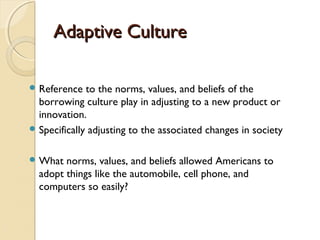 Adaptive CultureAdaptive Culture
 Reference to the norms, values, and beliefs of the
borrowing culture play in adjusting to a new product or
innovation.
 Specifically adjusting to the associated changes in society
 What norms, values, and beliefs allowed Americans to
adopt things like the automobile, cell phone, and
computers so easily?
 