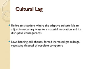 Cultural LagCultural Lag
 Refers to situations where the adaptive culture fails to
adjust in necessary ways to a material innovation and its
disruptive consequences
 Laws banning cell phones, forced increased gas mileage,
regulating disposal of obsolete computers
 