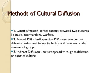 Methods of Cultural DiffusionMethods of Cultural Diffusion
1. Direct Diffusion- direct contact between two cultures
i.e trade, intermarriage, warfare.
2. Forced Diffusion/Expansion Diffusion- one culture
defeats another and forces its beliefs and customs on the
conquered group.
3. Indirect Diffusion - culture spread through middleman
or another culture.
 