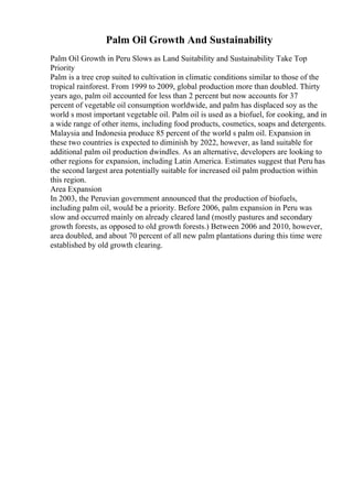 Palm Oil Growth And Sustainability
Palm Oil Growth in Peru Slows as Land Suitability and Sustainability Take Top
Priority
Palm is a tree crop suited to cultivation in climatic conditions similar to those of the
tropical rainforest. From 1999 to 2009, global production more than doubled. Thirty
years ago, palm oil accounted for less than 2 percent but now accounts for 37
percent of vegetable oil consumption worldwide, and palm has displaced soy as the
world s most important vegetable oil. Palm oil is used as a biofuel, for cooking, and in
a wide range of other items, including food products, cosmetics, soaps and detergents.
Malaysia and Indonesia produce 85 percent of the world s palm oil. Expansion in
these two countries is expected to diminish by 2022, however, as land suitable for
additional palm oil production dwindles. As an alternative, developers are looking to
other regions for expansion, including Latin America. Estimates suggest that Peru has
the second largest area potentially suitable for increased oil palm production within
this region.
Area Expansion
In 2003, the Peruvian government announced that the production of biofuels,
including palm oil, would be a priority. Before 2006, palm expansion in Peru was
slow and occurred mainly on already cleared land (mostly pastures and secondary
growth forests, as opposed to old growth forests.) Between 2006 and 2010, however,
area doubled, and about 70 percent of all new palm plantations during this time were
established by old growth clearing.
 