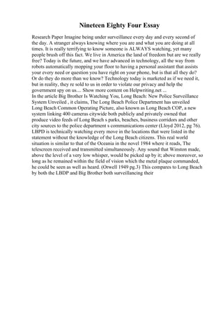 Nineteen Eighty Four Essay
Research Paper Imagine being under surveillance every day and every second of
the day. A stranger always knowing where you are and what you are doing at all
times. It is really terrifying to know someone is ALWAYS watching, yet many
people brush off this fact. We live in America the land of freedom but are we really
free? Today is the future, and we have advanced in technology, all the way from
robots automatically mopping your floor to having a personal assistant that assists
your every need or question you have right on your phone, but is that all they do?
Or do they do more than we know? Technology today is marketed as if we need it,
but in reality, they re sold to us in order to violate our privacy and help the
government spy on us.... Show more content on Helpwriting.net ...
In the article Big Brother Is Watching You, Long Beach: New Police Surveillance
System Unveiled , it claims, The Long Beach Police Department has unveiled
Long Beach Common Operating Picture, also known as Long Beach COP, a new
system linking 400 cameras citywide both publicly and privately owned that
produce video feeds of Long Beach s parks, beaches, business corridors and other
city sources to the police department s communications center (Lloyd 2012, pg 76).
LBPD is technically watching every move in the locations that were listed in the
statement without the knowledge of the Long Beach citizens. This real world
situation is similar to that of the Oceania in the novel 1984 where it reads, The
telescreen received and transmitted simultaneously. Any sound that Winston made,
above the level of a very low whisper, would be picked up by it; above moreover, so
long as he remained within the field of vision which the metal plaque commanded,
he could be seen as well as heard. (Orwell 1949 pg.3) This compares to Long Beach
by both the LBDP and Big Brother both surveillancing their
 