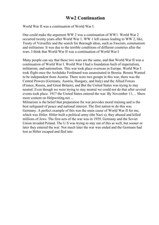 Ww2 Continuation
World War II was a continuation of World War I.
One could make the argument WW 2 was a continuation of WW1. World War 2
occurred twenty years after World War 1. WW 1 left causes leading to WW 2, like,
Treaty of Versailles and the search for thorough ideas, such as Fascism, communism
and militarism. It was due to the terrible conditions of different countries after the
wars. I think that World War II was a continuation of World War I
.
Many people can say that these two wars are the same, and that World War II was a
continuation of World War I. World War I had a foundation built of imperialism,
militarism, and nationalism. This war took place overseas in Europe. World War I
took flight once the Archduke Ferdinand was assassinated in Bosnia. Bosnia Wanted
to be independent from Austria. There were two groups in this war, there was the
Central Powers (Germany, Austria, Hungary, and Italy) and the Allied Forces
(France, Russia, and Great Britain), and But the United States was trying to stay
neutral. Even though we were trying to stay neutral we could not do that after several
events took place. 1917 the United States entered the war. By November 11, ... Show
more content on Helpwriting.net ...
Militarism is the belief that preparation for war provides moral training and is the
best safeguard of peace and national interest. The first nation to do this was
Germany. A perfect example of this was the main cause of World War II for me,
which was Hitler. Hitler built a political army (the Nazi s); they abused and killed
millions of Jews. The first acts of the war was in 1939, Germany and the Soviet
Union invaded Poland. The U.S was trying to stay out of this as well, but sooner or
later they entered the war. Not much later the war was ended and the Germans had
lost as Hitler escaped and fled into
 