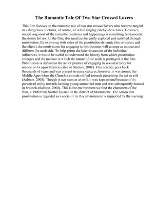 The Romantic Tale Of Two Star Crossed Lovers
This film focuses on the romantic tale of two star crossed lovers who become tangled
in a dangerous dilemma, of course, all while singing catchy show tunes. However,
underlying most of the romantic overtures and happenings is something fundamental:
the desire for sex. In the film, this need can be easily explored and satisfied through
prostitution. By exploring both sides of the prostitution dynamic (the prostitute and
the client), the motivations for engaging in this business will emerge as unique and
different for each side. To help prime the later discussion of the individual
influences, it would be useful to understand the history from which prostitution
emerges and the manner in which the nature of the work is portrayed in the film.
Prostitution is defined as the act or practice of engaging in sexual activity for
money or its equivalent (as cited in Salmon, 2008). This practice goes back
thousands of years and was present in many cultures, however, it was around the
Middle Ages when the Church s attitude shifted towards perceiving the act as evil
(Salmon, 2008). Though it was seen as an evil, it was kept around because of its
perceived utility towards helping young unmarried men and was subsequently housed
in brothels (Salmon, 2008). This is the environment we find the characters of the
film, a 1900 Paris brothel located in the district of Montmartre. The notion that
prostitution is regarded as a social ill in this environment is supported by the warning
 