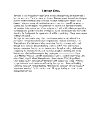 Barclays Essay
Barclays In this project I have been given the task of researching an industry that I
have an interest in. There are three sections to this assignment, in which the first part
requires me to undertake some secondary research on the sector, which I have
chosen. Using secondary information from sources such as reputable newspapers,
journals and industry reports with other various sources will help me obtain this
information. In the second part of this assignment, I will be identifying the qualities,
experiences and qualifications that are required by my chosen sector and this will be
linked to the final part of the report where I will be considering... Show more content
on Helpwriting.net ...
Barclays also operates in many other countries across the world, where it is a
provider of services to multinational companies and financial companies. The
Woolwich and Woolwich are trading names that Barclays operates under, and
through these Barclays delivers banking solutions to UK retail and business
banking customers. Barclays serves its customers through a variety of channels
comprising the branch network, cash machines, telephone banking, and online
banking and relationship managers. Key employees ============= Name
Level Matthew William Barrett Chairman (since 2004) John Silvester Varley CEO
(since 2004) Naguib Kheraj Group finance director (since 2004) Roger Davis
Chief executive, UK banking Gary Hoffman CEO, Barclaycard (since 1983) The
key products and services that are offered by Barclays are: * Personal banking *
Corporate banking * Premier banking * International banking * Private banking *
Investment banking * Credit card services * Mortgage lending services * Asset
management services
 