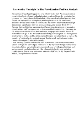 Restorative Nostalgia In The Post-Russian Fashion Analysis
Fashion has always been trapped in a love affair with the past. As designers seek a
muse in their local cultures, backpedaling into a nation s history for inspiration has
become a key rhetoric in the fashion industry. For many leading labels certain time
frames and sociopolitical atmospheres prove to play a role in the creative and
economic process of the world of fashion, and the eclectic nature of fashion design
demonstrate a confluence between nation, nostalgia, and fashion (Best, 2017).
Seeking the transhistorical reconstruction of a past time, the concept of restorative
nostalgia finds itself interconnected in the realm of fashion creativity. Focussing on
the modern construction of the Russian nation, this paper will address the role of
restorative nostalgia in the Russian fashion industry, how designers use nostalgia as a
creative tool in fashion and the phenomena of the post Soviet aesthetic, as well as the
capacity of rootless Soviet nostalgia among Russias youth and its impact on the
consumption of post Soviet fashions today.
Often resulting from the frustration Russia experienced after the fall of the Soviet
Union, nostalgia for a USSR past reminds us of the important changes that followed
Soviet dissolution, including the elimination in Russia of widespread political and
socioeconomic regulation of society. But echoes of the Soviet past, including
crackdowns on dissent, now seem more pronounced (White, 2010). As post Soviet
Russia, through time and western
 