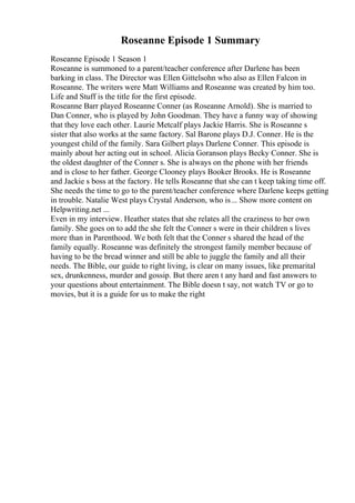 Roseanne Episode 1 Summary
Roseanne Episode 1 Season 1
Roseanne is summoned to a parent/teacher conference after Darlene has been
barking in class. The Director was Ellen Gittelsohn who also as Ellen Falcon in
Roseanne. The writers were Matt Williams and Roseanne was created by him too.
Life and Stuff is the title for the first episode.
Roseanne Barr played Roseanne Conner (as Roseanne Arnold). She is married to
Dan Conner, who is played by John Goodman. They have a funny way of showing
that they love each other. Laurie Metcalf plays Jackie Harris. She is Roseanne s
sister that also works at the same factory. Sal Barone plays D.J. Conner. He is the
youngest child of the family. Sara Gilbert plays Darlene Conner. This episode is
mainly about her acting out in school. Alicia Goranson plays Becky Conner. She is
the oldest daughter of the Conner s. She is always on the phone with her friends
and is close to her father. George Clooney plays Booker Brooks. He is Roseanne
and Jackie s boss at the factory. He tells Roseanne that she can t keep taking time off.
She needs the time to go to the parent/teacher conference where Darlene keeps getting
in trouble. Natalie West plays Crystal Anderson, who is... Show more content on
Helpwriting.net ...
Even in my interview. Heather states that she relates all the craziness to her own
family. She goes on to add the she felt the Conner s were in their children s lives
more than in Parenthood. We both felt that the Conner s shared the head of the
family equally. Roseanne was definitely the strongest family member because of
having to be the bread winner and still be able to juggle the family and all their
needs. The Bible, our guide to right living, is clear on many issues, like premarital
sex, drunkenness, murder and gossip. But there aren t any hard and fast answers to
your questions about entertainment. The Bible doesn t say, not watch TV or go to
movies, but it is a guide for us to make the right
 