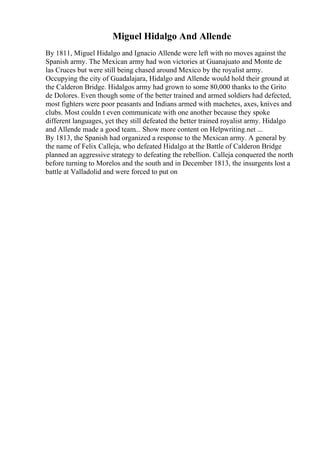 Miguel Hidalgo And Allende
By 1811, Miguel Hidalgo and Ignacio Allende were left with no moves against the
Spanish army. The Mexican army had won victories at Guanajuato and Monte de
las Cruces but were still being chased around Mexico by the royalist army.
Occupying the city of Guadalajara, Hidalgo and Allende would hold their ground at
the Calderon Bridge. Hidalgos army had grown to some 80,000 thanks to the Grito
de Dolores. Even though some of the better trained and armed soldiers had defected,
most fighters were poor peasants and Indians armed with machetes, axes, knives and
clubs. Most couldn t even communicate with one another because they spoke
different languages, yet they still defeated the better trained royalist army. Hidalgo
and Allende made a good team... Show more content on Helpwriting.net ...
By 1813, the Spanish had organized a response to the Mexican army. A general by
the name of Felix Calleja, who defeated Hidalgo at the Battle of Calderon Bridge
planned an aggressive strategy to defeating the rebellion. Calleja conquered the north
before turning to Morelos and the south and in December 1813, the insurgents lost a
battle at Valladolid and were forced to put on
 