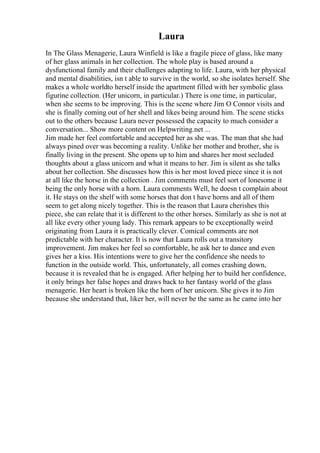 Laura
In The Glass Menagerie, Laura Winfield is like a fragile piece of glass, like many
of her glass animals in her collection. The whole play is based around a
dysfunctional family and their challenges adapting to life. Laura, with her physical
and mental disabilities, isn t able to survive in the world, so she isolates herself. She
makes a whole worldto herself inside the apartment filled with her symbolic glass
figurine collection. (Her unicorn, in particular.) There is one time, in particular,
when she seems to be improving. This is the scene where Jim O Connor visits and
she is finally coming out of her shell and likes being around him. The scene sticks
out to the others because Laura never possessed the capacity to much consider a
conversation... Show more content on Helpwriting.net ...
Jim made her feel comfortable and accepted her as she was. The man that she had
always pined over was becoming a reality. Unlike her mother and brother, she is
finally living in the present. She opens up to him and shares her most secluded
thoughts about a glass unicorn and what it means to her. Jim is silent as she talks
about her collection. She discusses how this is her most loved piece since it is not
at all like the horse in the collection . Jim comments must feel sort of lonesome it
being the only horse with a horn. Laura comments Well, he doesn t complain about
it. He stays on the shelf with some horses that don t have horns and all of them
seem to get along nicely together. This is the reason that Laura cherishes this
piece, she can relate that it is different to the other horses. Similarly as she is not at
all like every other young lady. This remark appears to be exceptionally weird
originating from Laura it is practically clever. Comical comments are not
predictable with her character. It is now that Laura rolls out a transitory
improvement. Jim makes her feel so comfortable, he ask her to dance and even
gives her a kiss. His intentions were to give her the confidence she needs to
function in the outside world. This, unfortunately, all comes crashing down,
because it is revealed that he is engaged. After helping her to build her confidence,
it only brings her false hopes and draws back to her fantasy world of the glass
menagerie. Her heart is broken like the horn of her unicorn. She gives it to Jim
because she understand that, liker her, will never be the same as he came into her
 