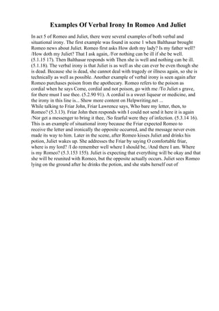 Examples Of Verbal Irony In Romeo And Juliet
In act 5 of Romeo and Juliet, there were several examples of both verbal and
situational irony. The first example was found in scene 1 when Balthasar brought
Romeo news about Juliet. Romeo first asks How doth my lady? Is my father well?
/How doth my Juliet? That I ask again, /For nothing can be ill if she be well.
(5.1.15 17). Then Balthasar responds with Then she is well and nothing can be ill.
(5.1.18). The verbal irony is that Juliet is as well as she can ever be even though she
is dead. Because she is dead, she cannot deal with tragedy or illness again, so she is
technically as well as possible. Another example of verbal irony is seen again after
Romeo purchases poison from the apothecary. Romeo refers to the poison as
cordial when he says Come, cordial and not poison, go with me /To Juliet s grave,
for there must I use thee. (5.2.90 91). A cordial is a sweet liqueur or medicine, and
the irony in this line is... Show more content on Helpwriting.net ...
While talking to Friar John, Friar Lawrence says, Who bare my letter, then, to
Romeo? (5.3.13). Friar John then responds with I could not send it here it is again
/Nor get a messenger to bring it thee, /So fearful were they of infection. (5.3.14 16).
This is an example of situational irony because the Friar expected Romeo to
receive the letter and ironically the opposite occurred, and the message never even
made its way to him. Later in the scene, after Romeo kisses Juliet and drinks his
potion, Juliet wakes up. She addresses the Friar by saying O comfortable friar,
where is my lord? /I do remember well where I should be, /And there I am. Where
is my Romeo? (5.3.153 155). Juliet is expecting that everything will be okay and that
she will be reunited with Romeo, but the opposite actually occurs. Juliet sees Romeo
lying on the ground after he drinks the potion, and she stabs herself out of
 