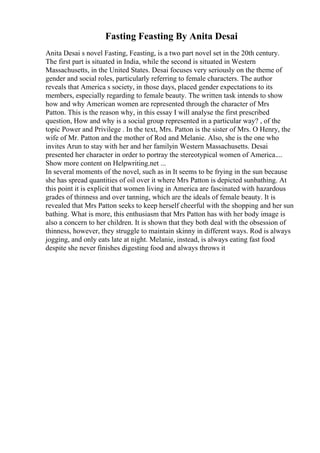 Fasting Feasting By Anita Desai
Anita Desai s novel Fasting, Feasting, is a two part novel set in the 20th century.
The first part is situated in India, while the second is situated in Western
Massachusetts, in the United States. Desai focuses very seriously on the theme of
gender and social roles, particularly referring to female characters. The author
reveals that America s society, in those days, placed gender expectations to its
members, especially regarding to female beauty. The written task intends to show
how and why American women are represented through the character of Mrs
Patton. This is the reason why, in this essay I will analyse the first prescribed
question, How and why is a social group represented in a particular way? , of the
topic Power and Privilege . In the text, Mrs. Patton is the sister of Mrs. O Henry, the
wife of Mr. Patton and the mother of Rod and Melanie. Also, she is the one who
invites Arun to stay with her and her familyin Western Massachusetts. Desai
presented her character in order to portray the stereotypical women of America....
Show more content on Helpwriting.net ...
In several moments of the novel, such as in It seems to be frying in the sun because
she has spread quantities of oil over it where Mrs Patton is depicted sunbathing. At
this point it is explicit that women living in America are fascinated with hazardous
grades of thinness and over tanning, which are the ideals of female beauty. It is
revealed that Mrs Patton seeks to keep herself cheerful with the shopping and her sun
bathing. What is more, this enthusiasm that Mrs Patton has with her body image is
also a concern to her children. It is shown that they both deal with the obsession of
thinness, however, they struggle to maintain skinny in different ways. Rod is always
jogging, and only eats late at night. Melanie, instead, is always eating fast food
despite she never finishes digesting food and always throws it
 