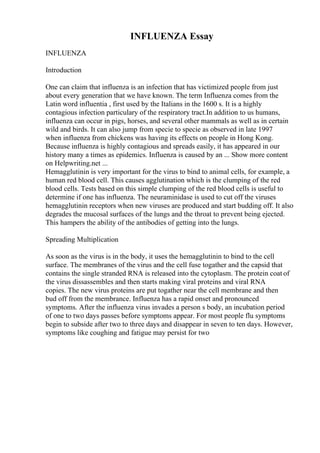 INFLUENZA Essay
INFLUENZA
Introduction
One can claim that influenza is an infection that has victimized people from just
about every generation that we have known. The term Influenza comes from the
Latin word influentia , first used by the Italians in the 1600 s. It is a highly
contagious infection particulary of the respiratory tract.In addition to us humans,
influenza can occur in pigs, horses, and several other mammals as well as in certain
wild and birds. It can also jump from specie to specie as observed in late 1997
when influenza from chickens was having its effects on people in Hong Kong.
Because influenza is highly contagious and spreads easily, it has appeared in our
history many a times as epidemics. Influenza is caused by an ... Show more content
on Helpwriting.net ...
Hemagglutinin is very important for the virus to bind to animal cells, for example, a
human red blood cell. This causes agglutination which is the clumping of the red
blood cells. Tests based on this simple clumping of the red blood cells is useful to
determine if one has influenza. The neuraminidase is used to cut off the viruses
hemagglutinin receptors when new viruses are produced and start budding off. It also
degrades the mucosal surfaces of the lungs and the throat to prevent being ejected.
This hampers the ability of the antibodies of getting into the lungs.
Spreading Multiplication
As soon as the virus is in the body, it uses the hemagglutinin to bind to the cell
surface. The membranes of the virus and the cell fuse togather and the capsid that
contains the single stranded RNA is released into the cytoplasm. The protein coat of
the virus dissassembles and then starts making viral proteins and viral RNA
copies. The new virus proteins are put togather near the cell membrane and then
bud off from the membrance. Influenza has a rapid onset and pronounced
symptoms. After the influenza virus invades a person s body, an incubation period
of one to two days passes before symptoms appear. For most people flu symptoms
begin to subside after two to three days and disappear in seven to ten days. However,
symptoms like coughing and fatigue may persist for two
 