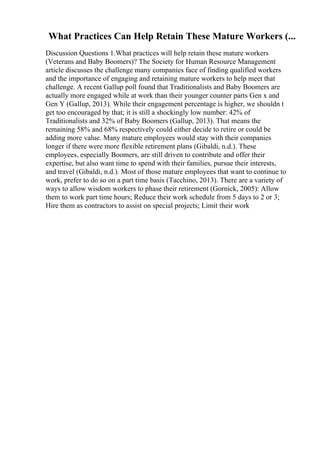 What Practices Can Help Retain These Mature Workers (...
Discussion Questions 1.What practices will help retain these mature workers
(Veterans and Baby Boomers)? The Society for Human Resource Management
article discusses the challenge many companies face of finding qualified workers
and the importance of engaging and retaining mature workers to help meet that
challenge. A recent Gallup poll found that Traditionalists and Baby Boomers are
actually more engaged while at work than their younger counter parts Gen x and
Gen Y (Gallup, 2013). While their engagement percentage is higher, we shouldn t
get too encouraged by that; it is still a shockingly low number: 42% of
Traditionalists and 32% of Baby Boomers (Gallup, 2013). That means the
remaining 58% and 68% respectively could either decide to retire or could be
adding more value. Many mature employees would stay with their companies
longer if there were more flexible retirement plans (Gibaldi, n.d.). These
employees, especially Boomers, are still driven to contribute and offer their
expertise, but also want time to spend with their families, pursue their interests,
and travel (Gibaldi, n.d.). Most of those mature employees that want to continue to
work, prefer to do so on a part time basis (Tacchino, 2013). There are a variety of
ways to allow wisdom workers to phase their retirement (Gornick, 2005): Allow
them to work part time hours; Reduce their work schedule from 5 days to 2 or 3;
Hire them as contractors to assist on special projects; Limit their work
 