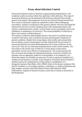 Essay about Infection Control
Nosocomial infections refers to infections acquired during hospitalization, with
symptoms usually occurring within forty eight hours after admission. The origin of
nosocomial infections can be attributed to the following: Bacterial flora already
present in the patient; Microorganisms from the environment through transmission
from: carriers colonized at admission, admitted to wards without undergoing
surveillance, isolation or eradication of the germ(s); patients who have developed the
infection but who have not been isolated;contact with contaminated objects and
surfaces; medical personnel, usually via their hands; invasive procedures such as the
installation or maintenance of a device(1). The current probability of infection in...
Show more content on Helpwriting.net ...
The increase in infection related health activity is the result of a gradual increase
in specific risk factors such as antibiotic pressure and the greater complexity of
patients conditions. Despite their strong impact, both socially and economically,
the surveillance systems and programs currently deployed for the prevention of
nosocomial infections are quite dishomogeneous and, in many situations, do not
exist at all. There are two main discriminating factors in this critical situation. The
first relates to the chronic lack of funds for a serious policy of prevention,
particularly in terms of an effective screening process. The second concerns the
lack of accurate knowledge and widespread awareness on the part of health care
operators who are apparently unable to see the problem, in its complexity, as a
factor that impacts on all health care processes, be that at regional or hospital level.
Another crucial element to consider is the emergence of bacterial strains resistant to
antibiotics,given the widespread use of these drugs as a prophylactic or a
therapeutic regimen. Main Body i) How MRSA relates to the disease symptoms Non
specific resistance, to an invading organism, or pathogen, is a defence mechanism the
body employs to protect itself from attack (Tortora and Grabowski 1996).
Inflammation, response to bacterial invasion, occurs due to release of chemicals in
the bloodstream
 
