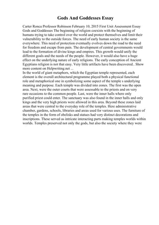 Gods And Goddesses Essay
Carter Ronca Professor Robinson February 10, 2015 First Unit Assessment Essay
Gods and Goddesses The beginning of religion coexists with the beginning of
humans trying to take control over the world and protect themselves and limit their
vulnerability to the outside forces. The need of early human society is the same
everywhere. This need of protection eventually evolves down the road to the need
for freedom and escape from pain. The development of central governments would
lead to the formation of divine kings and empires. This growth would unify the
different goals and the needs of the people. However, it would also have a huge
effect on the underlying nature of early religions. The early conception of Ancient
Egyptians religion is not that easy. Very little artifacts have been discovered
... Show
more content on Helpwriting.net ...
In the world of giant metaphors, which the Egyptian temple represented, each
element is the overall architectural programme played both a physical functional
role and metaphorical one in symbolizing some aspect of the temple s underlying
meaning and purpose. Each temple was divided into zones. The first was the open
area. Next, were the outer courts that were assessable to the priests and on very
rare occasions to the common people. Last, were the inner halls where only
purified priest could enter. The sanctuary was also found in the inner halls and only
kings and the very high priests were allowed in this area. Beyond these zones laid
areas that were central to the everyday role of the temples. Here administrative
chamber, gardens, schools, libraries and areas used for various uses. The furniture of
the temples in the form of obelisks and statues had very distinct decorations and
inscriptions. These served as intricate interacting parts making temples worlds within
worlds. Temples preserved not only the gods, but also the society where they were
 