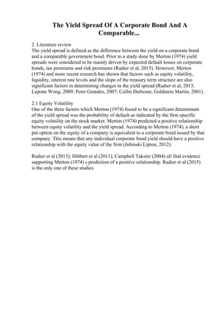 The Yield Spread Of A Corporate Bond And A
Comparable...
2. Literature review
The yield spread is defined as the difference between the yield on a corporate bond
and a comparable government bond. Prior to a study done by Merton (1974) yield
spreads were considered to be mainly driven by expected default losses on corporate
bonds, tax premiums and risk premiums (Radier et al, 2015). However, Merton
(1974) and more recent research has shown that factors such as equity volatility,
liquidity, interest rate levels and the slope of the treasury term structure are also
significant factors in determining changes in the yield spread (Radier et al, 2013;
Lepone Wong, 2009; Peter Grandes, 2007; Collin Dufresne, Goldstein Martin, 2001).
2.1 Equity Volatility
One of the three factors which Merton (1974) found to be a significant determinant
of the yield spread was the probability of default as indicated by the firm specific
equity volatility on the stock market. Merton (1974) predicted a positive relationship
between equity volatility and the yield spread. According to Merton (1974), a short
put option on the equity of a company is equivalent to a corporate bond issued by that
company. This means that any individual corporate bond yield should have a positive
relationship with the equity value of the firm (Jubinski Lipton, 2012).
Radier et al (2015); Hibbert et al (2011); Campbell Taksler (2004) all find evidence
supporting Merton (1974) s prediction of a positive relationship. Radier et al (2015)
is the only one of these studies
 
