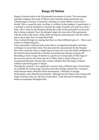 Range Of Motion
Range of motion refers to the full potential movement of a joint. This movement
typically comprises the range of flexion and extension along a particular axis.
Limited range of motion is caused by a decline in a joints ability to move like it
should. This is caused by pain, swelling, or stiffness in the jointarea. A goniometer is
a tool that is used by therapists to measure the range of motion of a joint in a client s
body. This is done by the therapist placing the center of the goniometer on the joint
that is being evaluated. Next, the therapist aligns the main arm of the goniometer
with the trunk of the client s body while moving the measuring arm with the client s
arm or leg as they flex or extend their limb.
I have learned through my reading that there are three different types of ... Show more
content on Helpwriting.net ...
I have personally witnessed many times that an occupational therapist used these
techniques to assess their client. Not only does this measurement let the therapist
know how much the client is improving over time, but it can also build confidence in
the client by knowing that the work they are putting into therapy is paying off.
Recording a client s range of motion is a good way to keep track of what stage of
the recovery process the client may be in. Many times a client will go to an
occupational therapist, because they cannot complete their full range of motion
without experiencing pain or fatigue.
Through my research, I was surprised to see how many different types of tools there
are available for testing range of motion and other therapy related tests. I learned a
small amount about a Baseline Wrist Inclinometer, a Baseline AcuAngle
Inclinometer, and a Baseline Scoliometer. Although not all of these tools measure the
range of motion, they are still fun to learn about. I look forward to learning more
hands on techniques throughout this
 