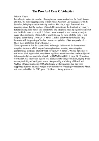 The Pros And Cons Of Adoption
What is Where
Intending to reduce the number of unregistered oversea adoptions for South Korean
children, the fairly recent passing of the Special Adoption Law succeeded with its
intention, bringing an unfortunate by product. The law, a legal framework for
adoption, states that the mothers of the children must wait the length of seven days
before sending their babies into the system. The adoptions must be registered in court
and the births must be as well. It defines oversea adoption as a last resort, only to
occur when the family of the child is unable to care for them of if the child is not
adopted domestically (Jones 2015, para.11). It is a compromise that reads fine;
however with the passing of the law, an unexpected after effect was produced: ...
Show more content on Helpwriting.net ...
Their argument is that the country is to be brought in line with the international
adoption standards which require birth registration, as anonymous adoption
compromised the rights of children (Boroweic 2013, para.8). When a person does
not have a birth registration, they do not legally exist and therefore can be subjected
to human trafficking and/or be illegally sold (McDonald 2015, para. 8). [Transition
word] the Child Protection System was abandoned by the government, saying it was
the responsibility of local government. As quoted by a Ministry of Health and
Welfare official, Starting in 2005, child social welfare projects that had been
supported from the national budgets were turned over to local governments to be run
autonomously (Hyo Jin 2013, para. 19). [Insert closing statements
 