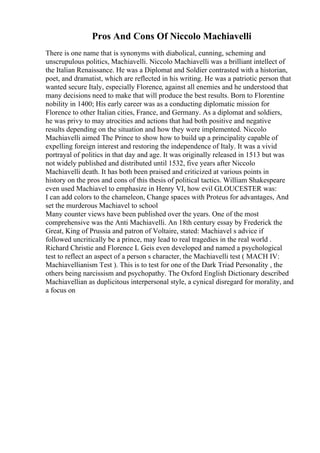 Pros And Cons Of Niccolo Machiavelli
There is one name that is synonyms with diabolical, cunning, scheming and
unscrupulous politics, Machiavelli. Niccolo Machiavelli was a brilliant intellect of
the Italian Renaissance. He was a Diplomat and Soldier contrasted with a historian,
poet, and dramatist, which are reflected in his writing. He was a patriotic person that
wanted secure Italy, especially Florence, against all enemies and he understood that
many decisions need to make that will produce the best results. Born to Florentine
nobility in 1400; His early career was as a conducting diplomatic mission for
Florence to other Italian cities, France, and Germany. As a diplomat and soldiers,
he was privy to may atrocities and actions that had both positive and negative
results depending on the situation and how they were implemented. Niccolo
Machiavelli aimed The Prince to show how to build up a principality capable of
expelling foreign interest and restoring the independence of Italy. It was a vivid
portrayal of politics in that day and age. It was originally released in 1513 but was
not widely published and distributed until 1532, five years after Niccolo
Machiavelli death. It has both been praised and criticized at various points in
history on the pros and cons of this thesis of political tactics. William Shakespeare
even used Machiavel to emphasize in Henry VI, how evil GLOUCESTER was:
I can add colors to the chameleon, Change spaces with Proteus for advantages, And
set the murderous Machiavel to school
Many counter views have been published over the years. One of the most
comprehensive was the Anti Machiavelli. An 18th century essay by Frederick the
Great, King of Prussia and patron of Voltaire, stated: Machiavel s advice if
followed uncritically be a prince, may lead to real tragedies in the real world .
Richard Christie and Florence L Geis even developed and named a psychological
test to reflect an aspect of a person s character, the Machiavelli test ( MACH IV:
Machiavellianism Test ). This is to test for one of the Dark Triad Personality , the
others being narcissism and psychopathy. The Oxford English Dictionary described
Machiavellian as duplicitous interpersonal style, a cynical disregard for morality, and
a focus on
 