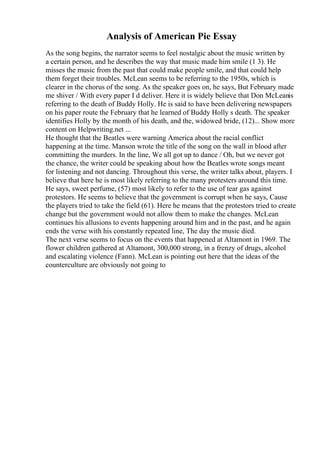 Analysis of American Pie Essay
As the song begins, the narrator seems to feel nostalgic about the music written by
a certain person, and he describes the way that music made him smile (1 3). He
misses the music from the past that could make people smile, and that could help
them forget their troubles. McLean seems to be referring to the 1950s, which is
clearer in the chorus of the song. As the speaker goes on, he says, But February made
me shiver / With every paper I d deliver. Here it is widely believe that Don McLeanis
referring to the death of Buddy Holly. He is said to have been delivering newspapers
on his paper route the February that he learned of Buddy Holly s death. The speaker
identifies Holly by the month of his death, and the, widowed bride, (12)... Show more
content on Helpwriting.net ...
He thought that the Beatles were warning America about the racial conflict
happening at the time. Manson wrote the title of the song on the wall in blood after
committing the murders. In the line, We all got up to dance / Oh, but we never got
the chance, the writer could be speaking about how the Beatles wrote songs meant
for listening and not dancing. Throughout this verse, the writer talks about, players. I
believe that here he is most likely referring to the many protesters around this time.
He says, sweet perfume, (57) most likely to refer to the use of tear gas against
protestors. He seems to believe that the government is corrupt when he says, Cause
the players tried to take the field (61). Here he means that the protestors tried to create
change but the government would not allow them to make the changes. McLean
continues his allusions to events happening around him and in the past, and he again
ends the verse with his constantly repeated line, The day the music died.
The next verse seems to focus on the events that happened at Altamont in 1969. The
flower children gathered at Altamont, 300,000 strong, in a frenzy of drugs, alcohol
and escalating violence (Fann). McLean is pointing out here that the ideas of the
counterculture are obviously not going to
 