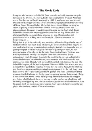 The Movie Rudy
Everyone who have succeeded in life faced obstacles and criticisms at some point
throughout the process. The movie, Rudy, was no difference. It was an American
sports film directed by Daniel Anspaugh in 1993. It was based on a true story of
Daniel Rudy Ruetigger who had always dreamt of playing football at the University
of Notre Dame. Through Rudy s life, he had always been told that pursuing his
dream of playing in the Notre Dame football team would only cause him
disappointment. However, evident through the entire movie, Rudy s full desire
helped him to overcome any struggles that came into his way. He faced all the
challenges that he encountered and achieved his goal. Determination and
perseverance led in to Rudy s success in despite... Show more content on
Helpwriting.net ...
Being able to get in the university was one thing, achieveing his goal to be part of
the football team was much more. Therefore, he always made sure that he gave his
one hundred and twenty percent during training in football even though he kept on
getting trampled. His hard work paid off when he got the good news, he was
accepted as one of the players for the Notre Dame football team. The team saw
Rudy s passion and tenacity that inspired them their coach called this an
extraordinary heart. However, it came to the point that he gave up and quitted in
frustration because Coach Dan Devine, who was their new coach never let him
address, even once. Though, with his heart to heart talk with Fortune, the man who
helped him to get a job, he was enlightened. Fortune told him that he was also once
a player but he quitted and regretted it every day. He said to Rudy, In this life time
you don t have to prove nothing to nobody except yourself. At the end, Rudy came
back and was able to play during the fourth quarter. The Notre Dame football team
won and, finally Rudy and his family could not get any happier. In the movie, Rudy,
it was shown how people should never give up no matter how hard the struggles
are. Just as what Rudy did, he never gave up even he was having a hard time with
his family not supporting him , his low academic grades and the discrimination from
his coach. With his passion and perseverance, Rudy succeeded and became the last
player who has been carried off the stadium since
 