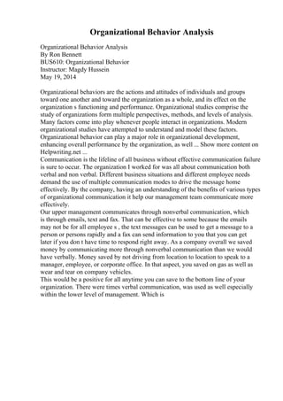 Organizational Behavior Analysis
Organizational Behavior Analysis
By Ron Bennett
BUS610: Organizational Behavior
Instructor: Magdy Hussein
May 19, 2014
Organizational behaviors are the actions and attitudes of individuals and groups
toward one another and toward the organization as a whole, and its effect on the
organization s functioning and performance. Organizational studies comprise the
study of organizations form multiple perspectives, methods, and levels of analysis.
Many factors come into play whenever people interact in organizations. Modern
organizational studies have attempted to understand and model these factors.
Organizational behavior can play a major role in organizational development,
enhancing overall performance by the organization, as well ... Show more content on
Helpwriting.net ...
Communication is the lifeline of all business without effective communication failure
is sure to occur. The organization I worked for was all about communication both
verbal and non verbal. Different business situations and different employee needs
demand the use of multiple communication modes to drive the message home
effectively. By the company, having an understanding of the benefits of various types
of organizational communication it help our management team communicate more
effectively.
Our upper management communicates through nonverbal communication, which
is through emails, text and fax. That can be effective to some because the emails
may not be for all employee s , the text messages can be used to get a message to a
person or persons rapidly and a fax can send information to you that you can get
later if you don t have time to respond right away. As a company overall we saved
money by communicating more through nonverbal communication than we would
have verbally. Money saved by not driving from location to location to speak to a
manager, employee, or corporate office. In that aspect, you saved on gas as well as
wear and tear on company vehicles.
This would be a positive for all anytime you can save to the bottom line of your
organization. There were times verbal communication, was used as well especially
within the lower level of management. Which is
 