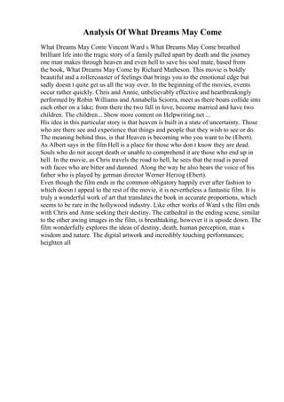 Analysis Of What Dreams May Come
What Dreams May Come Vincent Ward s What Dreams May Come breathed
brilliant life into the tragic story of a family pulled apart by death and the journey
one man makes through heaven and even hell to save his soul mate, based from
the book, What Dreams May Come by Richard Matheson. This movie is boldly
beautiful and a rollercoaster of feelings that brings you to the emotional edge but
sadly doesn t quite get us all the way over. In the beginning of the movies, events
occur rather quickly. Chris and Annie, unbelievably effective and heartbreakingly
performed by Robin Williams and Annabella Sciorra, meet as there boats collide into
each other on a lake; from there the two fall in love, become married and have two
children. The children... Show more content on Helpwriting.net ...
His idea in this particular story is that heaven is built in a state of uncertainty. Those
who are there see and experience that things and people that they wish to see or do.
The meaning behind thus, is that Heaven is becoming who you want to be (Ebert).
As Albert says in the film Hell is a place for those who don t know they are dead.
Souls who do not accept death or unable to comprehend it are those who end up in
hell. In the movie, as Chris travels the road to hell, he sees that the road is paved
with faces who are bitter and damned. Along the way he also hears the voice of his
father who is played by german director Werner Herzog (Ebert).
Even though the film ends in the common obligatory happily ever after fashion to
which doesn t appeal to the rest of the movie, it is nevertheless a fantastic film. It is
truly a wonderful work of art that translates the book in accurate proportions, which
seems to be rare in the hollywood industry. Like other works of Ward s the film ends
with Chris and Anne seeking their destiny. The cathedral in the ending scene, similar
to the other awing images in the film, is breathtaking, however it is upside down. The
film wonderfully explores the ideas of destiny, death, human perception, man s
wisdom and nature. The digital artwork and incredibly touching performances;
heighten all
 