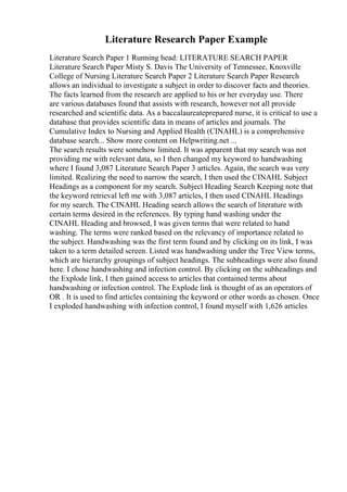Literature Research Paper Example
Literature Search Paper 1 Running head: LITERATURE SEARCH PAPER
Literature Search Paper Misty S. Davis The University of Tennessee, Knoxville
College of Nursing Literature Search Paper 2 Literature Search Paper Research
allows an individual to investigate a subject in order to discover facts and theories.
The facts learned from the research are applied to his or her everyday use. There
are various databases found that assists with research, however not all provide
researched and scientific data. As a baccalaureateprepared nurse, it is critical to use a
database that provides scientific data in means of articles and journals. The
Cumulative Index to Nursing and Applied Health (CINAHL) is a comprehensive
database search... Show more content on Helpwriting.net ...
The search results were somehow limited. It was apparent that my search was not
providing me with relevant data, so I then changed my keyword to handwashing
where I found 3,087 Literature Search Paper 3 articles. Again, the search was very
limited. Realizing the need to narrow the search, I then used the CINAHL Subject
Headings as a component for my search. Subject Heading Search Keeping note that
the keyword retrieval left me with 3,087 articles, I then used CINAHL Headings
for my search. The CINAHL Heading search allows the search of literature with
certain terms desired in the references. By typing hand washing under the
CINAHL Heading and browsed, I was given terms that were related to hand
washing. The terms were ranked based on the relevancy of importance related to
the subject. Handwashing was the first term found and by clicking on its link, I was
taken to a term detailed screen. Listed was handwashing under the Tree View terms,
which are hierarchy groupings of subject headings. The subheadings were also found
here. I chose handwashing and infection control. By clicking on the subheadings and
the Explode link, I then gained access to articles that contained terms about
handwashing or infection control. The Explode link is thought of as an operators of
OR . It is used to find articles containing the keyword or other words as chosen. Once
I exploded handwashing with infection control, I found myself with 1,626 articles
 