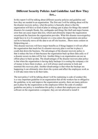 Different Security Policies And Guideline And How They
Are...
In this report I will be talking about different security policies and guideline and
how they are needed in an organisation. The first one I will be talking about will be
the disaster recovery policy, what this policy is basically about is that the
organization will have so kind of plan or strategy put in place for things like natural
disasters for example floods, fire, earthquake and things like theft and major human
error that can cause major data loss, which and ultimately impact the organization
securityand the functions the organization provides. What this disaster recoverypolicy
might have in it is if a natural disaster or a virus enters the organization one police
can be to basically move all the data to an off site location... Show more content on
Helpwriting.net ...
This disaster recovery will have major benefits as if things happen it will not affect
the organisation that much but if a disaster recovery plan is not but in place it
could shut down the business. The advantages of the disaster recovery policy is
that it reduce the loss of data because the organisation back up there data early so if
a disaster occurs no data will be lost. Another thing is an organisation can use an
offsite place to back up data. The disadvantages of the disaster recovery plan policy
is that when the organisation is having daily backups it is costing the company a lot
of money to have them in place , as it will always need someone to look and
maintain this recovery plan. Another disadvantage is that when the backups are
happening it can ultimately slow down the system and affect the employees work as
it will take more time to do their tasks.
The next policy I will be talking about I will be explaining is code of conduct this
is a very important guideline in an organization that all the workers has to obliged to
the guideline, to try and improve the organization security, there are many policies
put in place by the organization so the employees follow the code of conduct
guideline one policy is installation this policy is about that employees can t install
software on the organization s computer, they are not allowed to install it
 