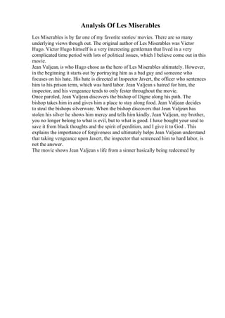 Analysis Of Les Miserables
Les Miserables is by far one of my favorite stories/ movies. There are so many
underlying views though out. The original author of Les Miserables was Victor
Hugo. Victor Hugo himself is a very interesting gentleman that lived in a very
complicated time period with lots of political issues, which I believe come out in this
movie.
Jean Valjean, is who Hugo chose as the hero of Les Miserables ultimately. However,
in the beginning it starts out by portraying him as a bad guy and someone who
focuses on his hate. His hate is directed at Inspector Javert, the officer who sentences
him to his prison term, which was hard labor. Jean Valjean s hatred for him, the
inspector, and his vengeance tends to only fester throughout the movie.
Once paroled, Jean Valjean discovers the bishop of Digne along his path. The
bishop takes him in and gives him a place to stay along food. Jean Valjean decides
to steal the bishops silverware. When the bishop discovers that Jean Valjean has
stolen his silver he shows him mercy and tells him kindly, Jean Valjean, my brother,
you no longer belong to what is evil, but to what is good. I have bought your soul to
save it from black thoughts and the spirit of perdition, and I give it to God . This
explains the importance of forgiveness and ultimately helps Jean Valjean understand
that taking vengeance upon Javert, the inspector that sentenced him to hard labor, is
not the answer.
The movie shows Jean Valjean s life from a sinner basically being redeemed by
 