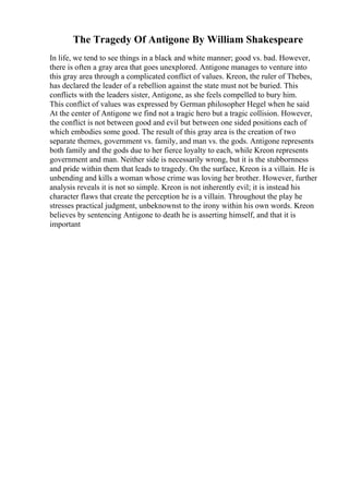 The Tragedy Of Antigone By William Shakespeare
In life, we tend to see things in a black and white manner; good vs. bad. However,
there is often a gray area that goes unexplored. Antigone manages to venture into
this gray area through a complicated conflict of values. Kreon, the ruler of Thebes,
has declared the leader of a rebellion against the state must not be buried. This
conflicts with the leaders sister, Antigone, as she feels compelled to bury him.
This conflict of values was expressed by German philosopher Hegel when he said
At the center of Antigone we find not a tragic hero but a tragic collision. However,
the conflict is not between good and evil but between one sided positions each of
which embodies some good. The result of this gray area is the creation of two
separate themes, government vs. family, and man vs. the gods. Antigone represents
both family and the gods due to her fierce loyalty to each, while Kreon represents
government and man. Neither side is necessarily wrong, but it is the stubbornness
and pride within them that leads to tragedy. On the surface, Kreon is a villain. He is
unbending and kills a woman whose crime was loving her brother. However, further
analysis reveals it is not so simple. Kreon is not inherently evil; it is instead his
character flaws that create the perception he is a villain. Throughout the play he
stresses practical judgment, unbeknownst to the irony within his own words. Kreon
believes by sentencing Antigone to death he is asserting himself, and that it is
important
 
