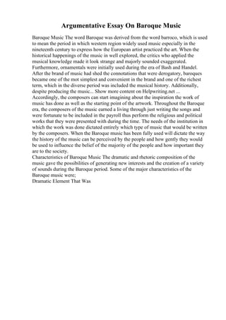 Argumentative Essay On Baroque Music
Baroque Music The word Baroque was derived from the word barroco, which is used
to mean the period in which western region widely used music especially in the
nineteenth century to express how the European artist practiced the art. When the
historical happenings of the music in well explored, the critics who applied the
musical knowledge made it look strange and majorly sounded exaggerated.
Furthermore, ornamentals were initially used during the era of Bash and Handel.
After the brand of music had shed the connotations that were derogatory, baroques
became one of the mot simplest and convenient in the brand and one of the richest
term, which in the diverse period was included the musical history. Additionally,
despite producing the music... Show more content on Helpwriting.net ...
Accordingly, the composers can start imagining about the inspiration the work of
music has done as well as the starting point of the artwork. Throughout the Baroque
era, the composers of the music earned a living through just writing the songs and
were fortunate to be included in the payroll thus perform the religious and political
works that they were presented with during the time. The needs of the institution in
which the work was done dictated entirely which type of music that would be written
by the composers. When the Baroque music has been fully used will dictate the way
the history of the music can be perceived by the people and how gently they would
be used to influence the belief of the majority of the people and how important they
are to the society.
Characteristics of Baroque Music The dramatic and rhetoric composition of the
music gave the possibilities of generating new interests and the creation of a variety
of sounds during the Baroque period. Some of the major characteristics of the
Baroque music were;
Dramatic Element That Was
 