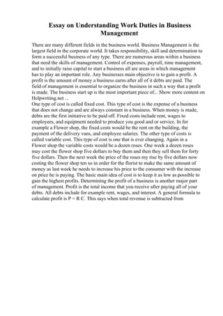 Essay on Understanding Work Duties in Business
Management
There are many different fields in the business world. Business Management is the
largest field in the corporate world. It takes responsibility, skill and determination to
form a successful business of any type. There are numerous areas within a business
that need the skills of management. Control of expenses, payroll, time management,
and to initially raise capital to start a business all are areas in which management
has to play an important role. Any businesses main objective is to gain a profit. A
profit is the amount of money a business earns after all of it debts are paid. The
field of management is essential to organize the business in such a way that a profit
is made. The business start up is the most important piece of... Show more content on
Helpwriting.net ...
One type of cost is called fixed cost. This type of cost is the expense of a business
that does not change and are always constant in a business. When money is made,
debts are the first initiative to be paid off. Fixed costs include rent, wages to
employees, and equipment needed to produce you good and or service. In for
example a Flower shop, the fixed costs would be the rent on the building, the
payment of the delivery vans, and employee salaries. The other type of costs is
called variable cost. This type of cost is one that is ever changing. Again in a
Flower shop the variable costs would be a dozen roses. One week a dozen roses
may cost the flower shop five dollars to buy them and then they sell them for forty
five dollars. Then the next week the price of the roses my rise by five dollars now
costing the flower shop ten so in order for the florist to make the same amount of
money as last week he needs to increase his price to the consumer with the increase
on price he is paying. The basic main idea of cost is to keep it as low as possible to
gain the highest profits. Determining the profit of a business is another major part
of management. Profit is the total income that you receive after paying all of your
debts. All debts include for example rent, wages, and interest. A general formula to
calculate profit is P = R C. This says when total revenue is subtracted from
 