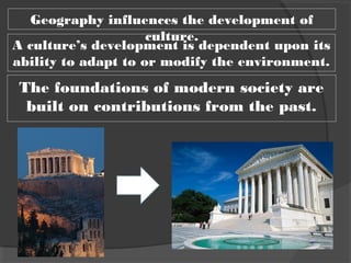 Geography influences the development of
culture.
A culture’s development is dependent upon its
ability to adapt to or modify the environment.
The foundations of modern society are
built on contributions from the past.
 