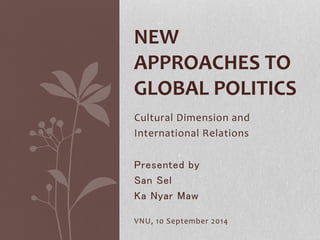 NEW 
APPROACHES TO 
GLOBAL POLITICS 
Cultural Dimension and 
International Relations 
Presented by 
San Sel 
Ka Nyar Maw 
VNU, 10 September 2014 
 